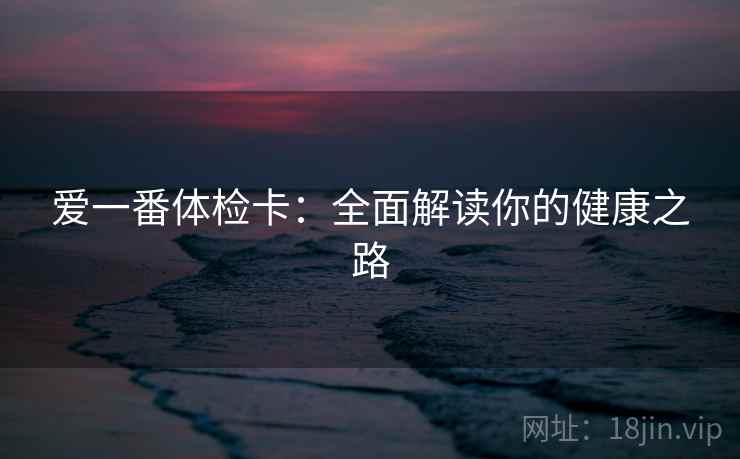 爱一番体检卡:全面解读你的健康之路 爱一番体检卡:全面解读你的健康之路