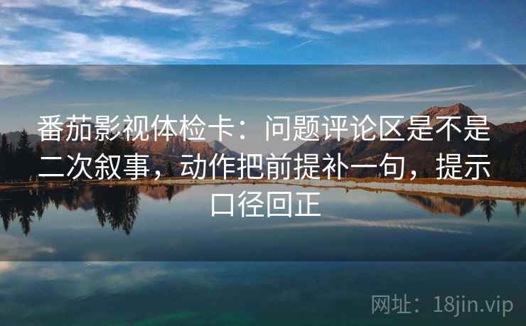 番茄影视体检卡：问题评论区是不是二次叙事，动作把前提补一句，提示口径回正