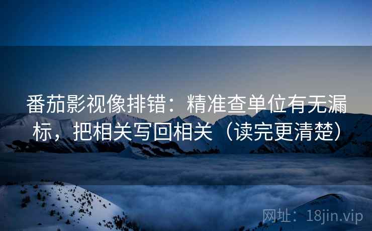 番茄影视像排错:精准查单位有无漏标,把相关写回相关(读完更清楚) 番茄影视像排错:精准查单位有无漏标,把相关写回相关(读完更清楚)