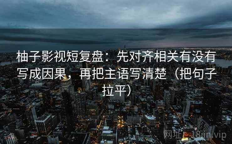 柚子影视短复盘:先对齐相关有没有写成因果,再把主语写清楚(把句子拉平) 柚子影视短复盘:先对齐相关有没有写成因果,再把主语写清楚(把句子拉平)