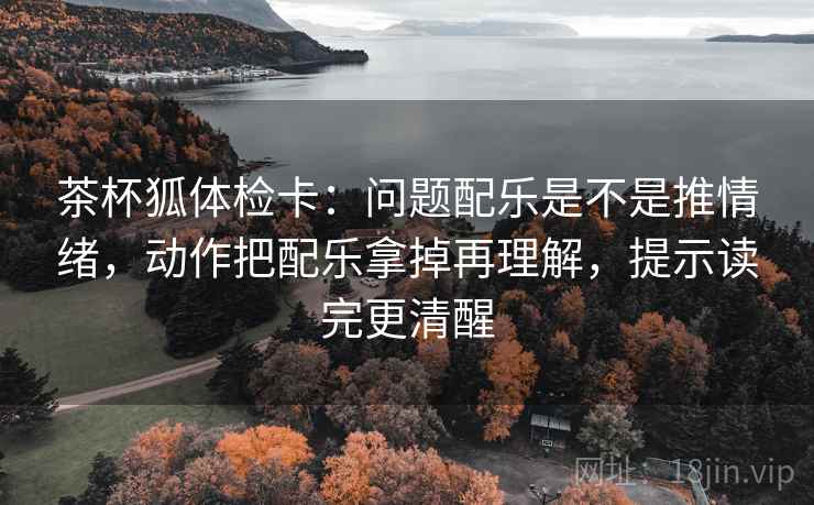 茶杯狐体检卡:问题配乐是不是推情绪,动作把配乐拿掉再理解,提示读完更清醒 茶杯狐体检卡:问题配乐是不是推情绪,动作把配乐拿掉再理解,提示读完更清醒