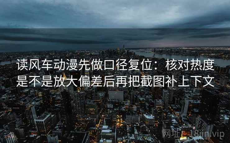 读风车动漫先做口径复位:核对热度是不是放大偏差后再把截图补上下文 读风车动漫先做口径复位:核对热度是不是放大偏差后再把截图补上下文
