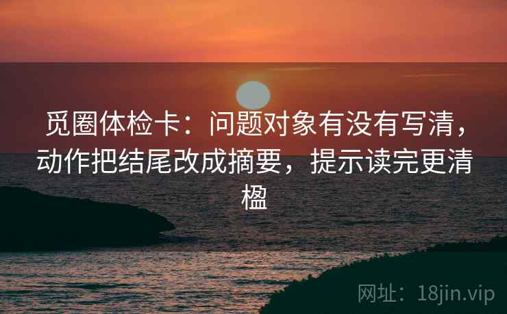 觅圈体检卡:问题对象有没有写清,动作把结尾改成摘要,提示读完更清楹 觅圈体检卡:问题对象有没有写清,动作把结尾改成摘要,提示读完更清楹