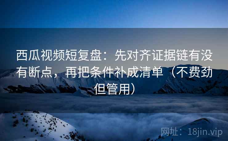西瓜视频短复盘:先对齐证据链有没有断点,再把条件补成清单(不费劲但管用) 西瓜视频短复盘:先对齐证据链有没有断点,再把条件补成清单(不费劲但管用)