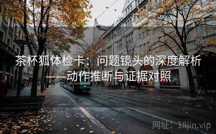 茶杯狐体检卡:问题镜头的深度解析——动作推断与证据对照 茶杯狐体检卡:问题镜头的深度解析——动作推断与证据对照