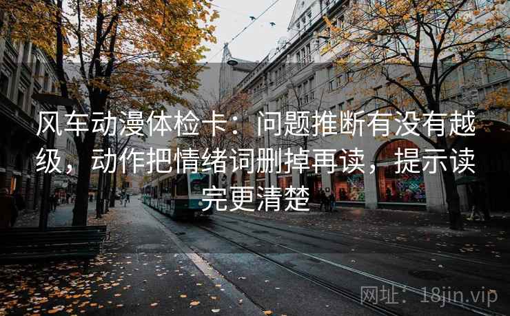 风车动漫体检卡:问题推断有没有越级,动作把情绪词删掉再读,提示读完更清楚 风车动漫体检卡:问题推断有没有越级,动作把情绪词删掉再读,提示读完更清楚