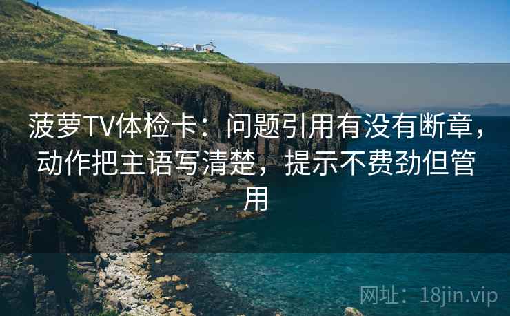 菠萝TV体检卡:问题引用有没有断章,动作把主语写清楚,提示不费劲但管用 菠萝TV体检卡:问题引用有没有断章,动作把主语写清楚,提示不费劲但管用