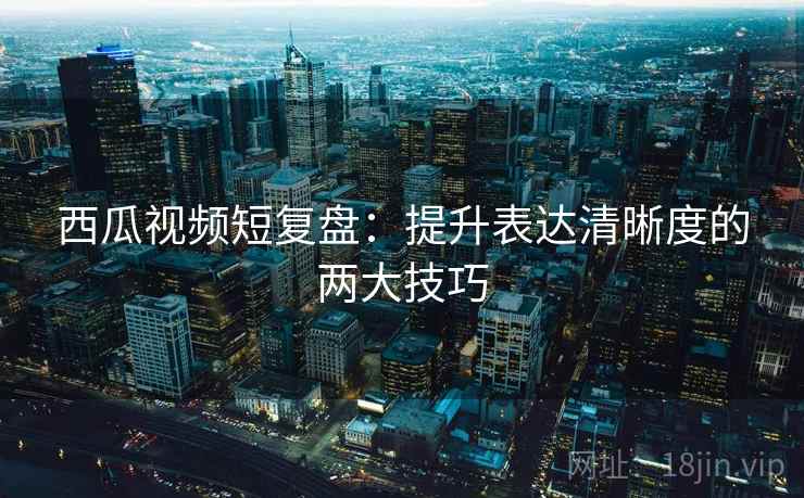 西瓜视频短复盘:提升表达清晰度的两大技巧 西瓜视频短复盘:提升表达清晰度的两大技巧