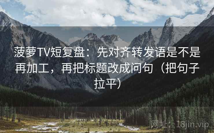 菠萝TV短复盘:先对齐转发语是不是再加工,再把标题改成问句(把句子拉平) 菠萝TV短复盘:先对齐转发语是不是再加工,再把标题改成问句(把句子拉平)