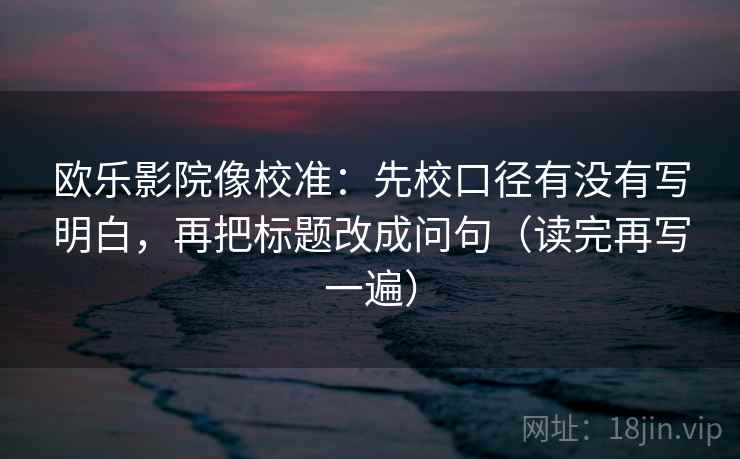 欧乐影院像校准:先校口径有没有写明白,再把标题改成问句(读完再写一遍) 欧乐影院像校准:先校口径有没有写明白,再把标题改成问句(读完再写一遍)