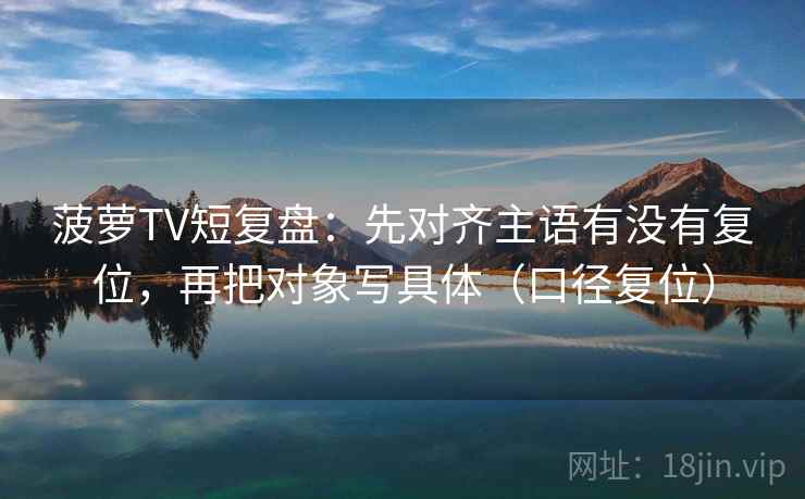 菠萝TV短复盘:先对齐主语有没有复位,再把对象写具体(口径复位) 菠萝TV短复盘:先对齐主语有没有复位,再把对象写具体(口径复位)