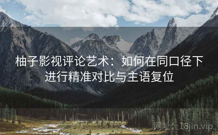 柚子影视评论艺术:如何在同口径下进行精准对比与主语复位 柚子影视评论艺术:如何在同口径下进行精准对比与主语复位