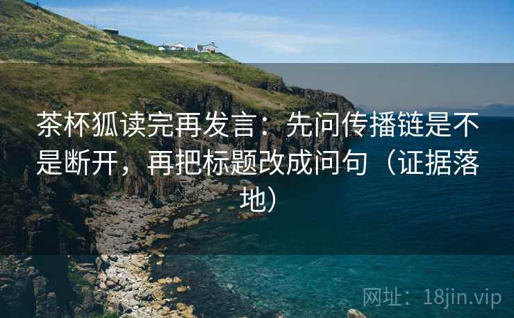 茶杯狐读完再发言:先问传播链是不是断开,再把标题改成问句(证据落地) 茶杯狐读完再发言:先问传播链是不是断开,再把标题改成问句(证据落地)