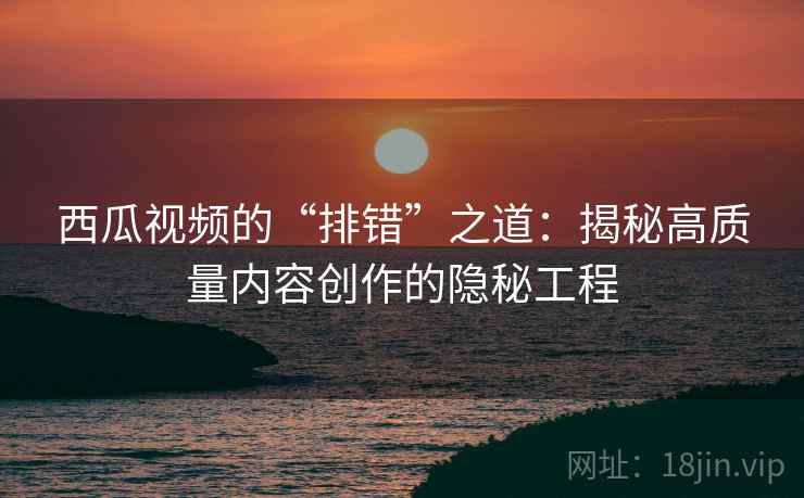 西瓜视频的“排错”之道:揭秘高质量内容创作的隐秘工程 西瓜视频的“排错”之道:揭秘高质量内容创作的隐秘工程