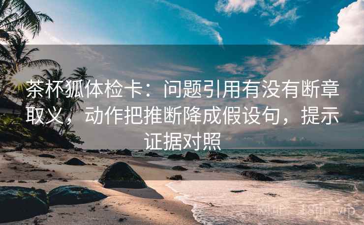 茶杯狐体检卡:问题引用有没有断章取义,动作把推断降成假设句,提示证据对照 茶杯狐体检卡:问题引用有没有断章取义,动作把推断降成假设句,提示证据对照